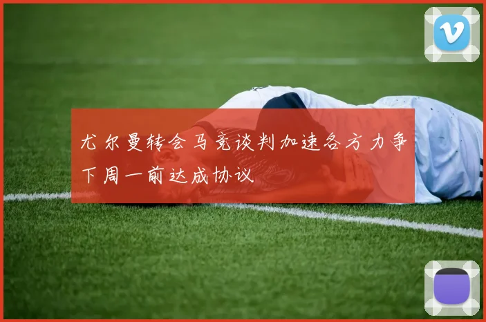 尤尔曼转会马竞谈判加速各方力争下周一前达成协议