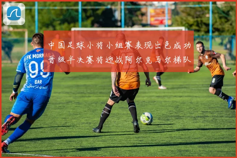 中国足球小将小组赛表现出色成功晋级半决赛将迎战阿尔克马尔梯队