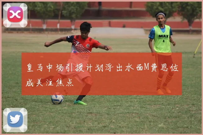 皇马中场引援计划浮出水面M费恩佐成关注焦点