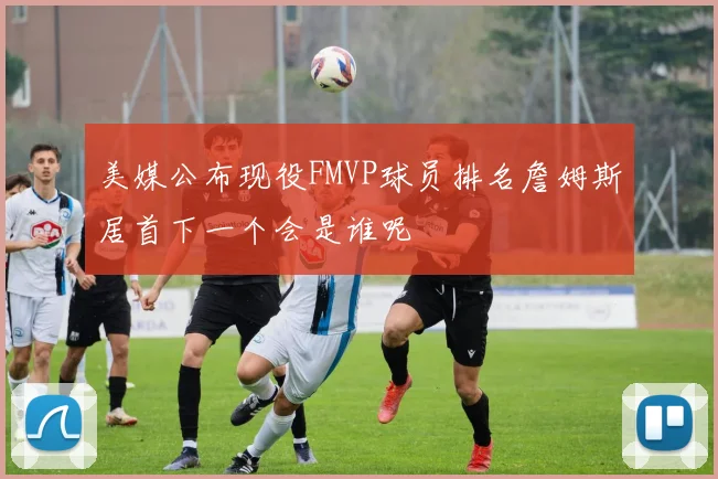 美媒公布现役FMVP球员排名詹姆斯居首下一个会是谁呢