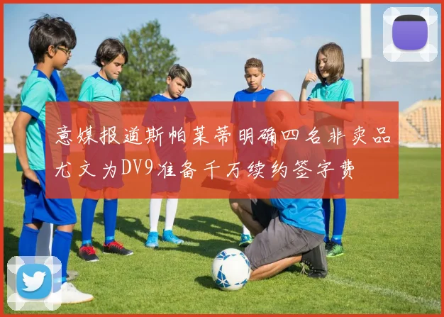 意媒报道斯帕莱蒂明确四名非卖品尤文为DV9准备千万续约签字费