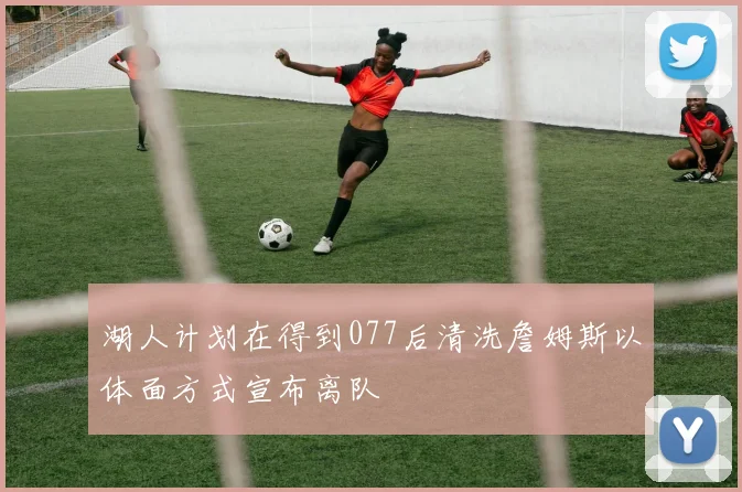 湖人计划在得到077后清洗詹姆斯以体面方式宣布离队