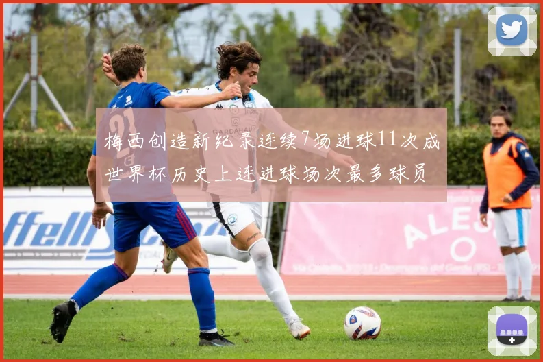 梅西创造新纪录连续7场进球11次成世界杯历史上连进球场次最多球员