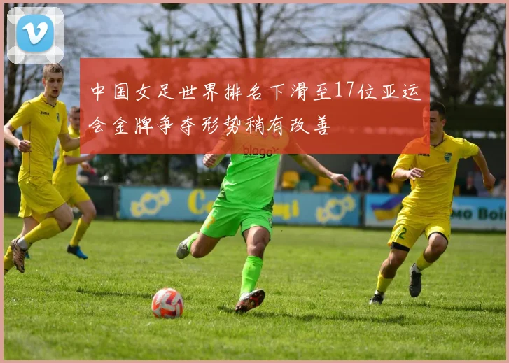 中国女足世界排名下滑至17位亚运会金牌争夺形势稍有改善