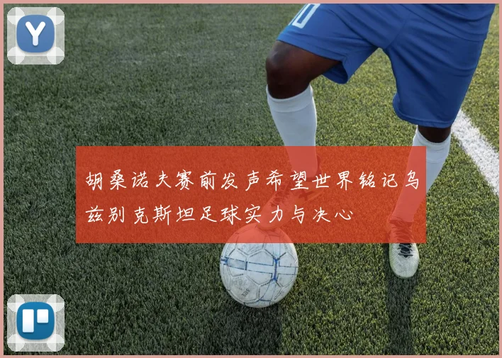 胡桑诺夫赛前发声希望世界铭记乌兹别克斯坦足球实力与决心