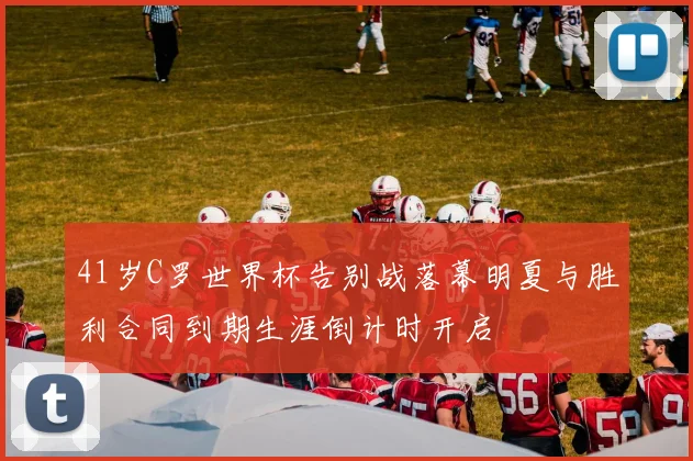 41岁C罗世界杯告别战落幕明夏与胜利合同到期生涯倒计时开启
