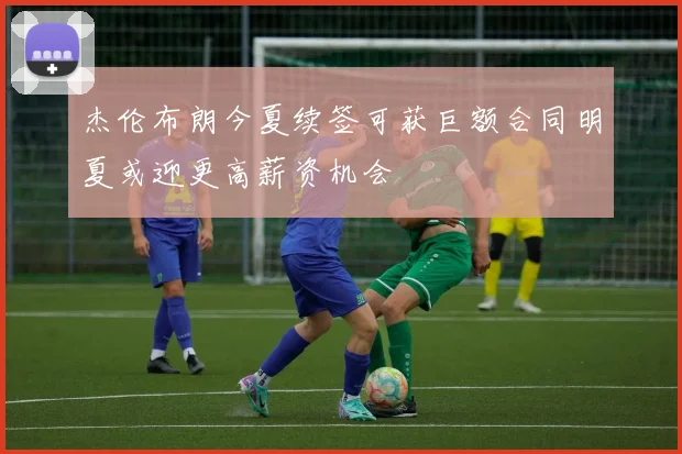 杰伦布朗今夏续签可获巨额合同明夏或迎更高薪资机会