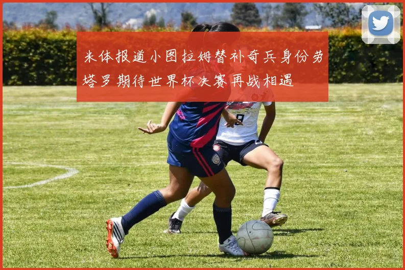 米体报道小图拉姆替补奇兵身份劳塔罗期待世界杯决赛再战相遇
