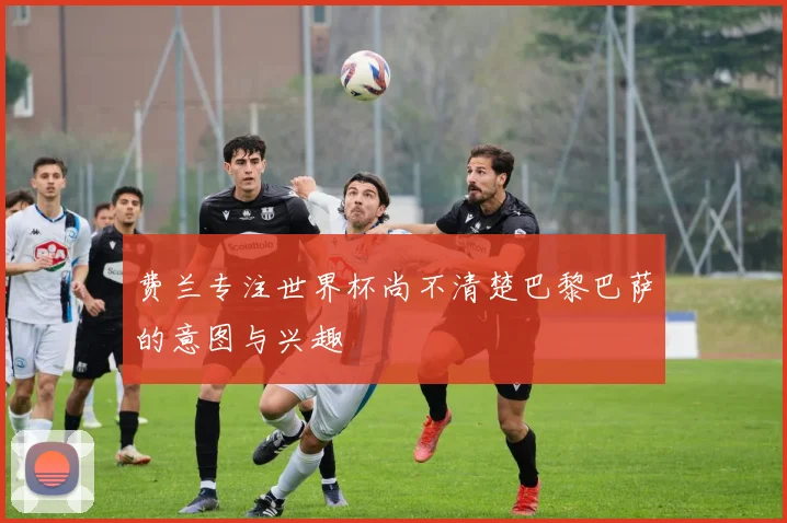 费兰专注世界杯尚不清楚巴黎巴萨的意图与兴趣